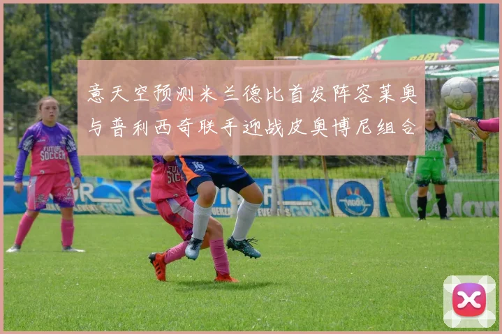 意天空预测米兰德比首发阵容莱奥与普利西奇联手迎战皮奥博尼组合