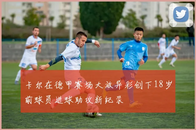 卡尔在德甲赛场大放异彩创下18岁前球员进球助攻新纪录