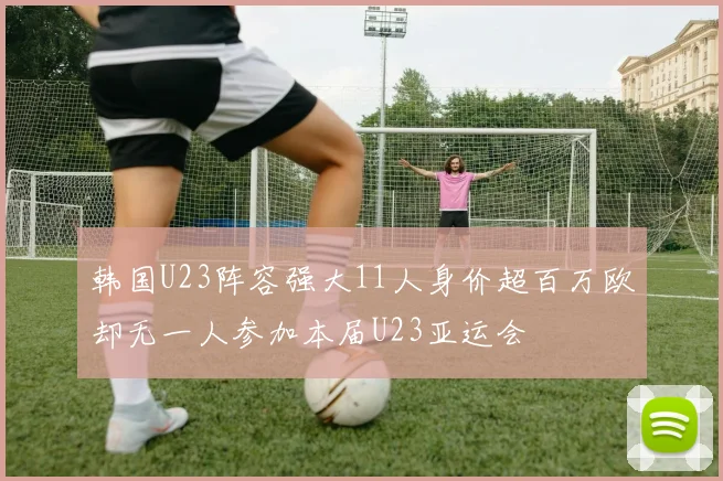 韩国U23阵容强大11人身价超百万欧却无一人参加本届U23亚运会