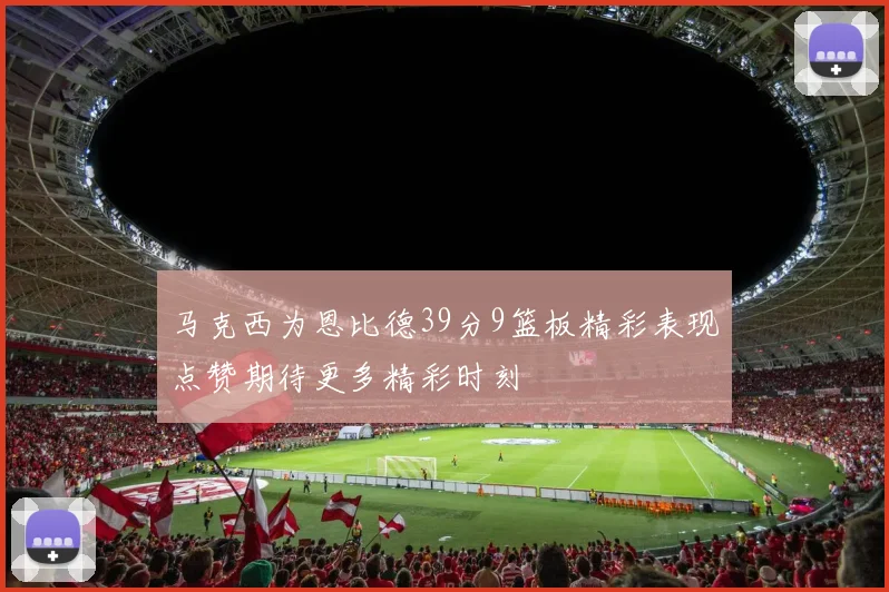 马克西为恩比德39分9篮板精彩表现点赞期待更多精彩时刻