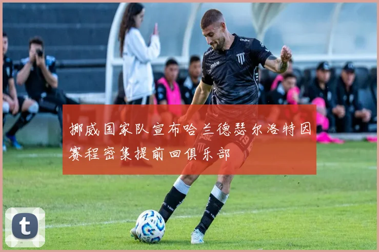 挪威国家队宣布哈兰德瑟尔洛特因赛程密集提前回俱乐部