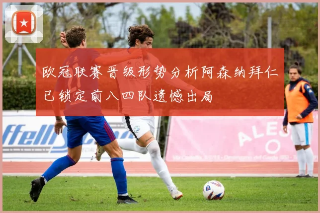 欧冠联赛晋级形势分析阿森纳拜仁已锁定前八四队遗憾出局