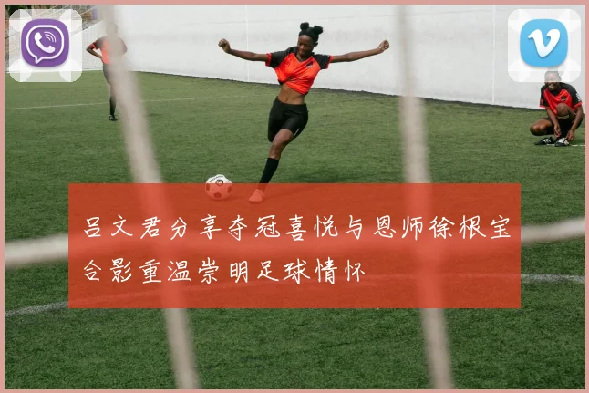 吕文君分享夺冠喜悦与恩师徐根宝合影重温崇明足球情怀