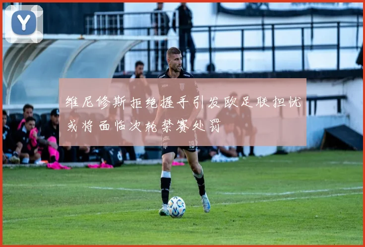 维尼修斯拒绝握手引发欧足联担忧或将面临次轮禁赛处罚