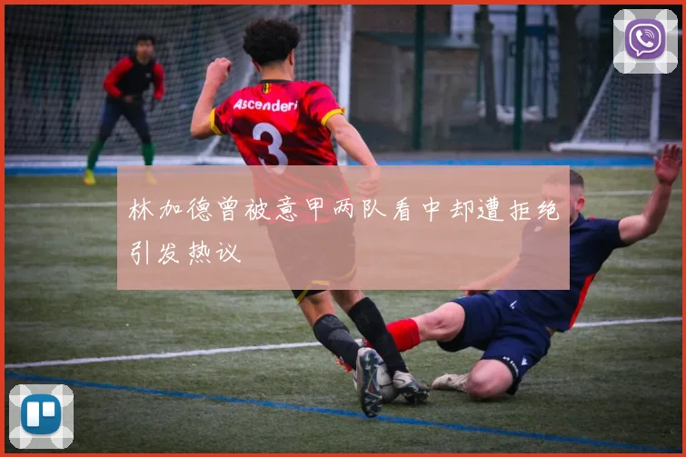 林加德曾被意甲两队看中却遭拒绝引发热议