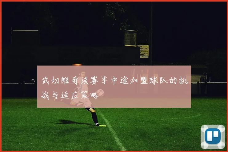 武切维奇谈赛季中途加盟球队的挑战与适应策略