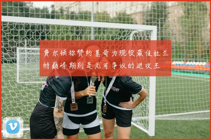 费尔顿称赞约基奇为现役最佳杜兰特巅峰期则是无可争议的进攻王
