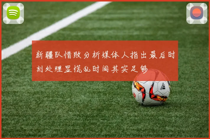 新疆队惜败分析媒体人指出最后时刻处理显慌乱时间其实足够