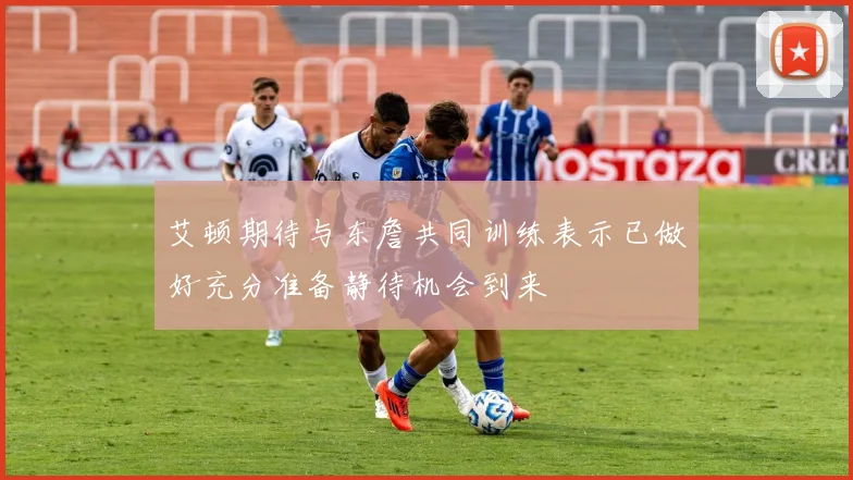艾顿期待与东詹共同训练表示已做好充分准备静待机会到来