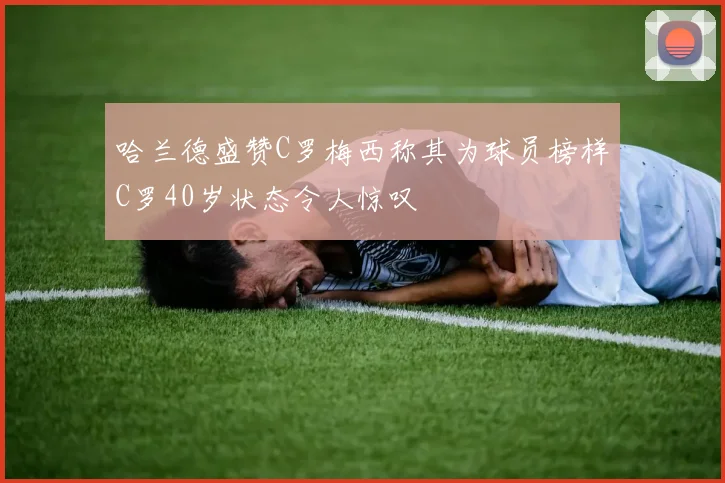 哈兰德盛赞C罗梅西称其为球员榜样C罗40岁状态令人惊叹