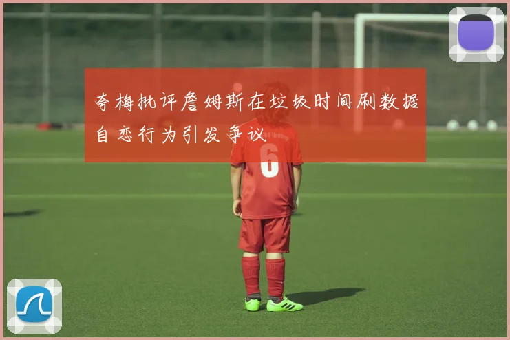 夸梅批评詹姆斯在垃圾时间刷数据自恋行为引发争议