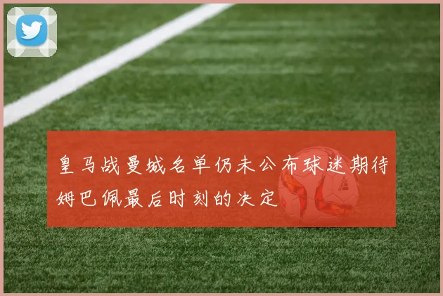 皇马战曼城名单仍未公布球迷期待姆巴佩最后时刻的决定