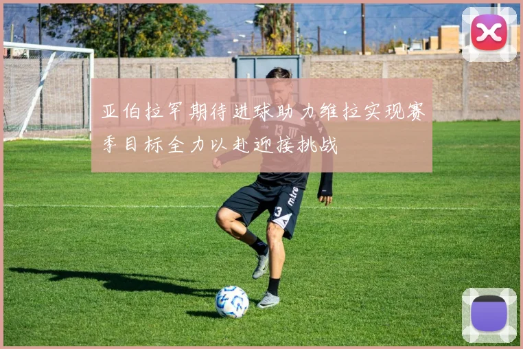亚伯拉罕期待进球助力维拉实现赛季目标全力以赴迎接挑战
