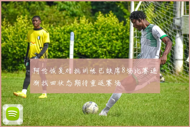阿伦恢复对抗训练已缺席8场比赛逐渐找回状态期待重返赛场