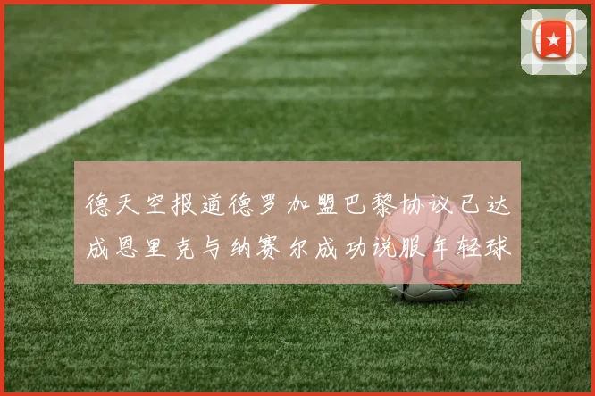 德天空报道德罗加盟巴黎协议已达成恩里克与纳赛尔成功说服年轻球员