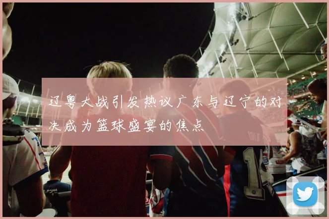 辽粤大战引发热议广东与辽宁的对决成为篮球盛宴的焦点