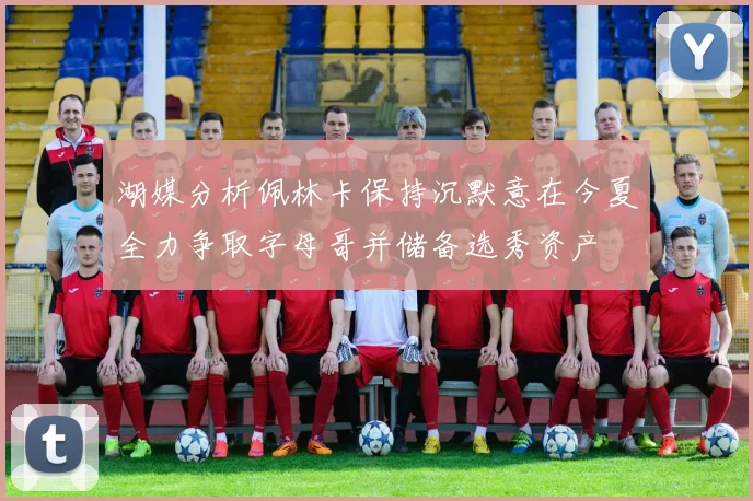 湖媒分析佩林卡保持沉默意在今夏全力争取字母哥并储备选秀资产