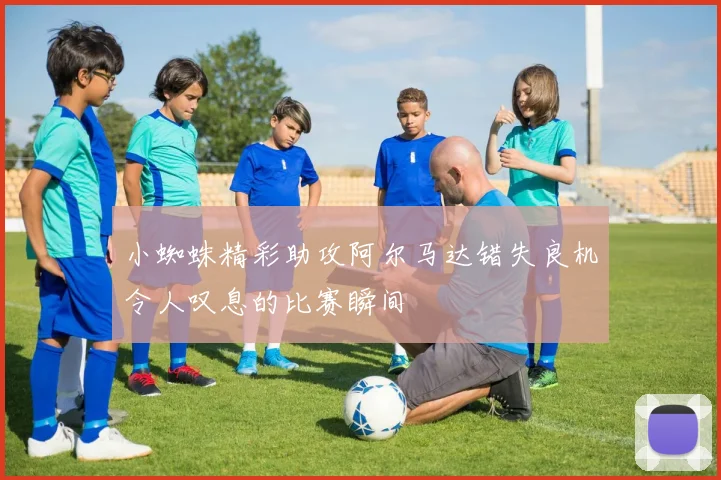 小蜘蛛精彩助攻阿尔马达错失良机令人叹息的比赛瞬间