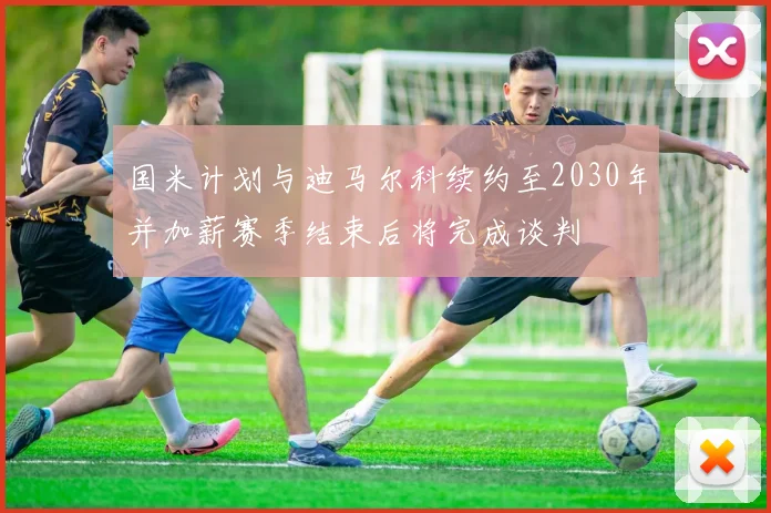 国米计划与迪马尔科续约至2030年并加薪赛季结束后将完成谈判