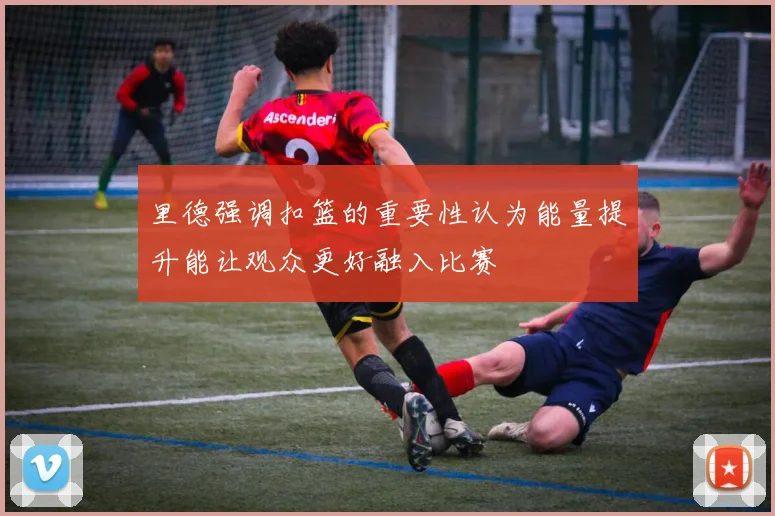 里德强调扣篮的重要性认为能量提升能让观众更好融入比赛