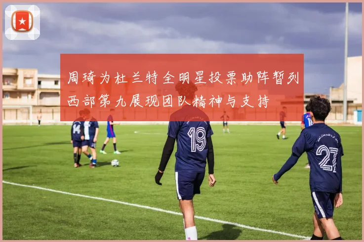周琦为杜兰特全明星投票助阵暂列西部第九展现团队精神与支持