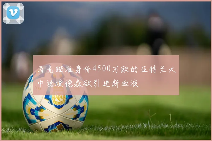 马竞瞄准身价4500万欧的亚特兰大中场埃德森欲引进新血液