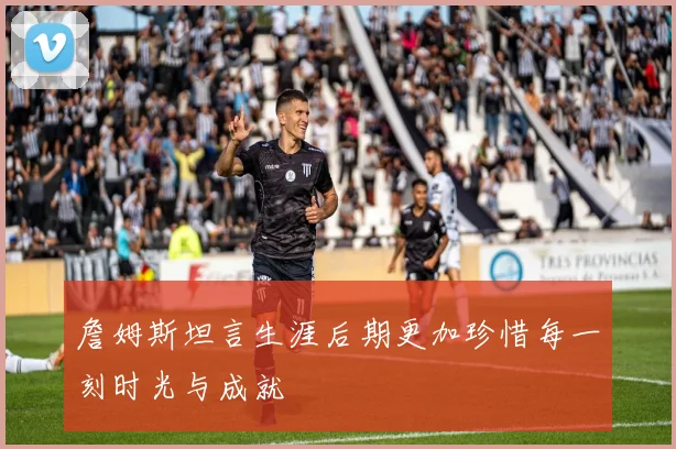 詹姆斯坦言生涯后期更加珍惜每一刻时光与成就