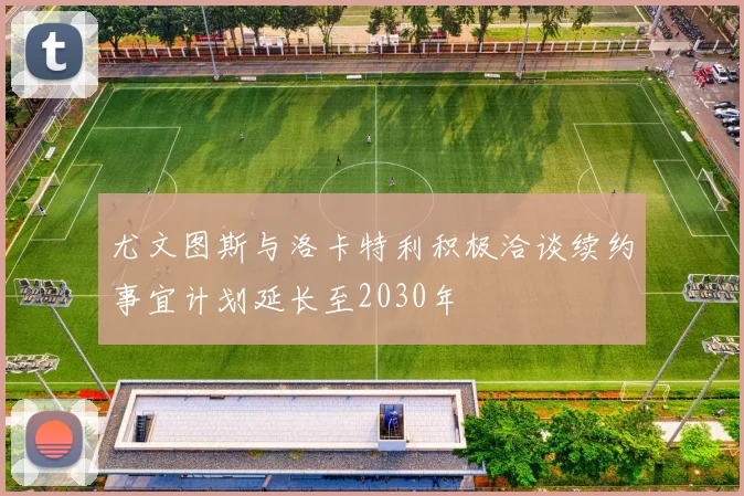 尤文图斯与洛卡特利积极洽谈续约事宜计划延长至2030年