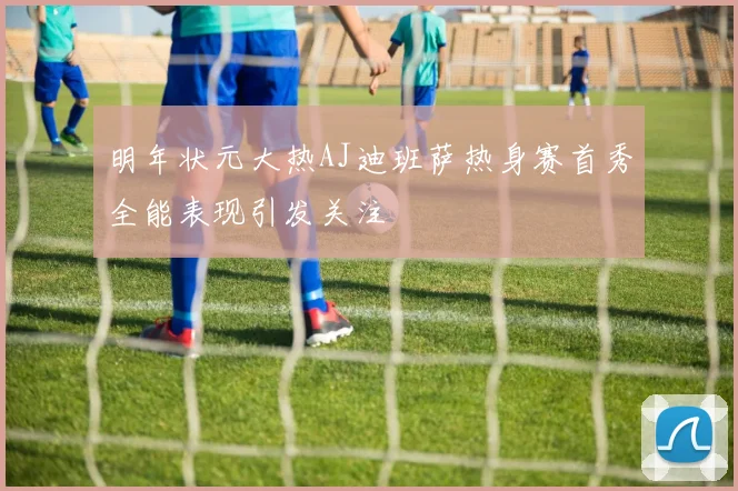 明年状元大热AJ迪班萨热身赛首秀全能表现引发关注
