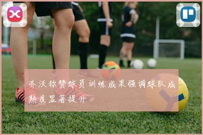 齐沃称赞球员训练成果强调球队成熟度显著提升